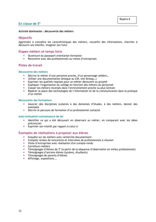 Repère 6
En classe de 5e

Activité dominante : découverte des métiers

Objectifs
Apprendre à connaître les caractéristiques des métiers, recueillir des informations, chercher à
découvrir ses intérêts, imaginer son futur

Etapes métiers et temps forts
       Ouverture du passeport orientation formation
       Rencontre avec des professionnels ou visites d’entreprises

Pistes de travail

Découverte des métiers
      Décrire le métier d’une personne proche, d’un personnage célèbre…
      Utiliser une documentation (kiosque au CDI, site Onisep…)
      Exprimer les qualités requises pour un métier découvert ou projeté
      Expliquer l’organisation du collège en fonction des métiers du personnel
      Classer les métiers recensés dans l’environnement proche ou plus lointain
      Repérer la place des technologies de l’information et de la communication dans la pratique
      d’un métier

Découverte des formations
      Associer des disciplines scolaires à des domaines d’études, à des métiers, donner des
      exemples
      Décrire le parcours de formation d’un professionnel contacté

Auto-évaluation-connaissance de soi
       Identifier ce qui a été découvert en observant un métier, en comparant avec les idées
       préconçues
       Exprimer son intérêt par rapport à celui-ci

Exemples de réalisations à proposer aux élèves
       Enquête sur les métiers avec recherche documentaire
       Comptes rendus de rencontres et interviews de professionnels à résumer
       Visite d’entreprises avec réalisation d'un compte-rendu
       Carrefours métiers
       Témoignages d’élèves de 3e (à partir de la séquence d’observation en milieu professionnel)
       Témoignages d’anciens élèves (lycéens, étudiants)
       Témoignages de parents d’élèves
       Affichage, expositions...




12
 