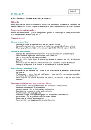 Repère 7
En classe de 4e

Activité dominante : découverte des voies de formation

Objectifs
Mettre en place une démarche rationnelle, acquérir des méthodes d’analyse et de traitement des
données, développer son sens critique et sa capacité de questionnement (distanciation et réflexion)

Étapes métiers et temps forts
Journée en établissement : lycée d’enseignement général et technologique, lycée professionnel,
lycée d'enseignement agricole, CFA, etc.)

Pistes de travail

Découverte des métiers
      Identifier la notion de qualification et son lien avec les métiers
      Reconnaître les types et les niveaux de formation correspondant à différents métiers
      Situer géographiquement des entreprises correspondant à différents secteurs d'activité

Découverte des formations
      Localiser des établissements de formation et les classer selon leurs caractéristiques
      Sélectionner les organismes d’information sur la formation
      Décrire le contenu de certaines formations
      Pour un métier choisi, tracer le schéma des études et comparer les voies de formation
      possibles
      Énoncer des critères d’accès aux formations et leurs procédures précises d’admission
      Distinguer les diplômes et les niveaux de qualifications de différents métiers.

Auto-évaluation-connaissance de soi
       Formuler un avis personnel sur l’intérêt et les difficultés de tel métier ou telle formation
       découverte
       S’auto-évaluer – points forts et insuffisances - pour identifier ses propres possibilités
       d’admission dans une formation
       Savoir explorer ses centres d’intérêts, ses valeurs, les enrichir au fil des découvertes
       réalisées

Exemples de réalisations à proposer aux élèves
       Correspondance avec des professionnels, des employeurs, des organismes
       Résumé d’intervention d’un professionnel
       Compte rendu de visite en établissement de formation
       Description de cursus de formation après recherche
       Interview de lycéens ou d’apprentis
       Cahier des charges pour un parrainage par une entreprise ou une institution
       Participation à des jeux de rôles ou autres jeux d’équipes
       Élaboration de grilles d’auto-évaluation
       Tenue et mise à jour du passeport orientation formation




13
 