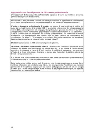 Approfondir avec l'enseignement de découverte professionnelle
L’enseignement de la découverte professionnelle (option de 3 heures ou module de 6 heures)
participe de ce parcours de découverte.

En classe de 3e, deux possibilités s’offrent aux élèves pour valoriser et approfondir les connaissances
qu’ils auront acquises au cours du parcours des métiers et des formations débuté en classe de 5e.

L’option « découverte professionnelle 3 heures » est ouverte à tous les élèves de collège en
classe de 3e. Expérimentée à la rentrée 2005 et généralisée à l’ensemble des collèges depuis la
rentrée 2006, cet enseignement est conçu pour élargir la culture générale des élèves et leur offrir
une approche du monde professionnel qui participe à l’éducation à l’orientation et à la citoyenneté.
C’est un champ ouvert aux entreprises, aux branches professionnelles, aux partenaires du monde
économique. Ces enseignements sont inscrits dans le socle commun de connaissances et
compétences. Par ailleurs, s’ils proposent une meilleure information des élèves, ils permettent
également aux entreprises de mieux connaître le monde éducatif.

84 376 élèves l’ont choisi en 2008 comme enseignement optionnel.

Le module « découverte professionnelle 6 heures » se situe quant à lui dans la perspective d’une
réduction des sorties sans qualifications du système éducatif : il est destiné à certains élèves
volontaires du niveau de la classe de 3e qu’il convient de mobiliser à nouveau vers une poursuite
d’études à la fin de cette classe. Il est pris en compte pour l’obtention du diplôme national du
brevet « série professionnelle ».

À la rentrée 2008, 32 000 élèves ont suivi le module de 6 heures de découverte professionnelle (7
000 élèves en collège et 25 000 en lycée professionnel).

Cette option et ce module sont un outil de mise en synergie des compétences au service d’une
meilleure information et orientation des élèves. Ces enseignements s’enrichissent de manière
permanente de l’expérience acquise par les équipes pédagogiques qui les ont pris en charge
d’autant que, s’ils ne font pas l’objet d’une discipline et de programme spécifiques, ils reposent
cependant sur un cadre national détaillé.




15
 