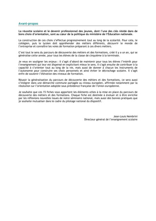 Avant-propos

La réussite scolaire et le devenir professionnel des jeunes, dont l’une des clés réside dans de
bons choix d’orientation, sont au cœur de la politique du ministère de l’Éducation nationale.

La construction de ces choix s’effectue progressivement tout au long de la scolarité. Pour cela, le
collégien, puis le lycéen doit appréhender des métiers différents, découvrir le monde de
l’entreprise et connaître les voies de formation préparant à ces divers métiers.

C’est tout le sens du parcours de découverte des métiers et des formations, créé il y a un an, qui se
généralise cette année, pour tous les élèves de la classe de cinquième à la terminale.

Je veux en souligner les enjeux : il s’agit d’abord de maintenir pour tous les élèves l’intérêt pour
l’enseignement qui leur est dispensé en explicitant mieux le sens. Il s’agit ensuite de contribuer à la
capacité à s’orienter tout au long de la vie, mais aussi de donner à chacun les instruments de
l’autonomie pour construire ses choix personnels et ainsi éviter le décrochage scolaire. Il s’agit
enfin de soutenir l’élévation des niveaux de formation.

Réussir la généralisation du parcours de découverte des métiers et des formations, ce sera aussi
s’intégrer dans une démarche commune partagée au niveau européen, affirmée notamment par la
résolution sur l’orientation adoptée sous présidence française de l’Union européenne.

Je souhaite que ces 15 fiches vous apportent les éléments utiles à la mise en place du parcours de
découverte des métiers et des formations. Chaque fiche est destinée à évoluer et à être enrichie
par les réflexions nouvelles issues de notre séminaire national, mais aussi des bonnes pratiques que
je souhaite mutualiser dans le cadre du pilotage national du dispositif.




                                                                                  Jean-Louis Nembrini
                                                         Directeur général de l’enseignement scolaire
 