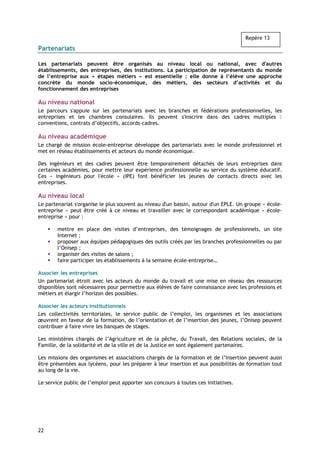 Repère 13

Partenariats

Les partenariats peuvent être organisés au niveau local ou national, avec d'autres
établissements, des entreprises, des institutions. La participation de représentants du monde
de l’entreprise aux « étapes métiers » est essentielle : elle donne à l’élève une approche
concrète du monde socio-économique, des métiers, des secteurs d’activités et du
fonctionnement des entreprises

Au niveau national
Le parcours s'appuie sur les partenariats avec les branches et fédérations professionnelles, les
entreprises et les chambres consulaires. Ils peuvent s'inscrire dans des cadres multiples :
conventions, contrats d’objectifs, accords-cadres.

Au niveau académique
Le chargé de mission école-entreprise développe des partenariats avec le monde professionnel et
met en réseau établissements et acteurs du monde économique.

Des ingénieurs et des cadres peuvent être temporairement détachés de leurs entreprises dans
certaines académies, pour mettre leur expérience professionnelle au service du système éducatif.
Ces « ingénieurs pour l'école » (IPE) font bénéficier les jeunes de contacts directs avec les
entreprises.

Au niveau local
Le partenariat s'organise le plus souvent au niveau d'un bassin, autour d'un EPLE. Un groupe « école-
entreprise » peut être créé à ce niveau et travailler avec le correspondant académique « école-
entreprise » pour :

        mettre en place des visites d’entreprises, des témoignages de professionnels, un site
        Internet ;
        proposer aux équipes pédagogiques des outils créés par les branches professionnelles ou par
        l’Onisep ;
        organiser des visites de salons ;
        faire participer les établissements à la semaine école-entreprise…

Associer les entreprises
Un partenariat étroit avec les acteurs du monde du travail et une mise en réseau des ressources
disponibles sont nécessaires pour permettre aux élèves de faire connaissance avec les professions et
métiers et élargir l’horizon des possibles.

Associer les acteurs institutionnels
Les collectivités territoriales, le service public de l’emploi, les organismes et les associations
œuvrent en faveur de la formation, de l’orientation et de l’insertion des jeunes, l’Onisep peuvent
contribuer à faire vivre les banques de stages.

Les ministères chargés de l’Agriculture et de la pêche, du Travail, des Relations sociales, de la
Famille, de la solidarité et de la ville et de la Justice en sont également partenaires.

Les missions des organismes et associations chargés de la formation et de l’insertion peuvent aussi
être présentées aux lycéens, pour les préparer à leur insertion et aux possibilités de formation tout
au long de la vie.

Le service public de l’emploi peut apporter son concours à toutes ces initiatives.




22
 