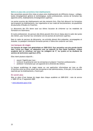 Mettre en place des conventions inter-établissements
Des conventions peuvent être mises en place entre établissements de différents niveaux : collèges,
lycées d'enseignement général et technologique, lycées professionnels, centres de formation des
apprentis (CFA), établissements d’enseignement supérieur.

Les portes ouvertes des établissements sont des moments forts. Elles font découvrir les formations
que proposent les établissements, leur organisation et leur mode de fonctionnement, les possibilités
de poursuites d’études et d’insertion.

La découverte des CFA donne aussi aux élèves l'occasion de s'informer sur les modalités de
formation et d’alternance.

En lycée professionnel, les parcours des élèves peuvent être mis en réseau dans le cadre des lycées
des métiers, pour favoriser leur orientation vers les sections de technicien supérieur.

Dans le cadre du parcours de découverte, ces activités doivent être préparées, accompagnées et
évaluées. Le passeport orientation formation permet à l’élève d'en conserver une trace.

Les banques de stages
Les banques de stages sont généralisées en 2009-2010. Pour permettre une plus grande équité
dans l’accès aux stages, en adéquation avec les objectifs du Plan Espoir banlieues, chaque
académie doit en constituer une pour les collégiens de 3e, les lycéens et les étudiants de
sections de techniciens supérieurs (STS).

Elles visent plusieurs objectifs :

        assurer l’égalité pour tous ;
        renforcer le partenariat avec les entreprises et préparer l’insertion professionnelle ;
        améliorer l’orientation par une approche de la diversité des métiers.

La banque académique de stages repose sur une application informatique qui joue un rôle
d’interface entre les offres venant des entreprises et des administrations, d’une part, et les besoins
exprimés par les établissements, d’autre part.

En savoir plus
Mise en place d’une banque de stages dans chaque académie en 2009-2010 : note de service
n°2009-127 du 17 septembre 2009

> www.education.gouv.fr/bo




23
 