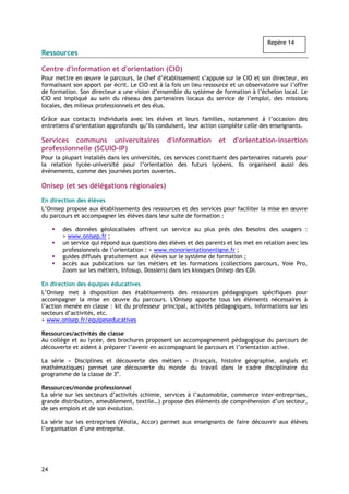 Repère 14
Ressources

Centre d'information et d'orientation (CIO)
Pour mettre en œuvre le parcours, le chef d’établissement s’appuie sur le CIO et son directeur, en
formalisant son apport par écrit. Le ClO est à la fois un lieu ressource et un observatoire sur l’offre
de formation. Son directeur a une vision d’ensemble du système de formation à l’échelon local. Le
CIO est impliqué au sein du réseau des partenaires locaux du service de l’emploi, des missions
locales, des milieux professionnels et des élus.

Grâce aux contacts individuels avec les élèves et leurs familles, notamment à l’occasion des
entretiens d’orientation approfondis qu’ils conduisent, leur action complète celle des enseignants.

Services communs universitaires                 d'information       et    d'orientation-insertion
professionnelle (SCUIO-IP)
Pour la plupart installés dans les universités, ces services constituent des partenaires naturels pour
la relation lycée-université pour l’orientation des futurs lycéens. Ils organisent aussi des
événements, comme des journées portes ouvertes.

Onisep (et ses délégations régionales)

En direction des élèves
L’Onisep propose aux établissements des ressources et des services pour faciliter la mise en œuvre
du parcours et accompagner les élèves dans leur suite de formation :

        des données géolocalisées offrent un service au plus près des besoins des usagers :
        > www.onisep.fr ;
        un service qui répond aux questions des élèves et des parents et les met en relation avec les
        professionnels de l’orientation : > www.monorientationenligne.fr ;
        guides diffusés gratuitement aux élèves sur le système de formation ;
        accès aux publications sur les métiers et les formations (collections parcours, Voie Pro,
        Zoom sur les métiers, Infosup, Dossiers) dans les kiosques Onisep des CDI.

En direction des équipes éducatives
L’Onisep met à disposition des établissements des ressources pédagogiques spécifiques pour
accompagner la mise en œuvre du parcours. L'Onisep apporte tous les éléments nécessaires à
l’action menée en classe : kit du professeur principal, activités pédagogiques, informations sur les
secteurs d’activités, etc.
> www.onisep.fr/equipeseducatives

Ressources/activités de classe
Au collège et au lycée, des brochures proposent un accompagnement pédagogique du parcours de
découverte et aident à préparer l’avenir en accompagnant le parcours et l’orientation active.

La série « Disciplines et découverte des métiers » (français, histoire géographie, anglais et
mathématiques) permet une découverte du monde du travail dans le cadre disciplinaire du
programme de la classe de 3e.

Ressources/monde professionnel
La série sur les secteurs d’activités (chimie, services à l’automobile, commerce inter-entreprises,
grande distribution, ameublement, textile…) propose des éléments de compréhension d’un secteur,
de ses emplois et de son évolution.

La série sur les entreprises (Véolia, Accor) permet aux enseignants de faire découvrir aux élèves
l’organisation d’une entreprise.




24
 
