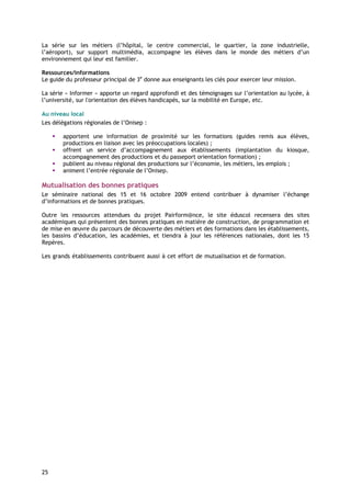 La série sur les métiers (l’hôpital, le centre commercial, le quartier, la zone industrielle,
l’aéroport), sur support multimédia, accompagne les élèves dans le monde des métiers d’un
environnement qui leur est familier.

Ressources/informations
Le guide du professeur principal de 3e donne aux enseignants les clés pour exercer leur mission.

La série « Informer » apporte un regard approfondi et des témoignages sur l’orientation au lycée, à
l’université, sur l'orientation des élèves handicapés, sur la mobilité en Europe, etc.

Au niveau local
Les délégations régionales de l’Onisep :

        apportent une information de proximité sur les formations (guides remis aux élèves,
        productions en liaison avec les préoccupations locales) ;
        offrent un service d’accompagnement aux établissements (implantation du kiosque,
        accompagnement des productions et du passeport orientation formation) ;
        publient au niveau régional des productions sur l’économie, les métiers, les emplois ;
        animent l’entrée régionale de l’Onisep.

Mutualisation des bonnes pratiques
Le séminaire national des 15 et 16 octobre 2009 entend contribuer à dynamiser l’échange
d’informations et de bonnes pratiques.

Outre les ressources attendues du projet Pairform@nce, le site éduscol recensera des sites
académiques qui présentent des bonnes pratiques en matière de construction, de programmation et
de mise en œuvre du parcours de découverte des métiers et des formations dans les établissements,
les bassins d’éducation, les académies, et tiendra à jour les références nationales, dont les 15
Repères.

Les grands établissements contribuent aussi à cet effort de mutualisation et de formation.




25
 