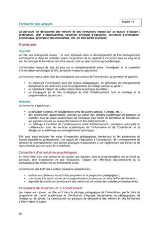 Repère 15
Formation des acteurs

Le parcours de découverte des métiers et des formations repose sur un travail d’équipe :
professeurs, chef d’établissement, conseiller principal d’éducation, conseiller d’orientation-
psychologue, professeur documentaliste, etc. en sont partie prenante.

Enseignants

Objectifs
Le rôle des enseignants évolue : ils sont impliqués dans le développement de l’accompagnement
individualisé et dans les activités visant l’acquisition de la capacité à s’orienter tout au long de la
vie. Un suivi par la formation doit être assuré, tant au plan national qu’académique.

L’orientation repose de plus en plus sur la complémentarité entre l’enseignant et le conseiller
d’orientation-psychologue (COP), personnel ressource spécialiste.

La formation vise à créer chez les enseignants une culture de l’orientation, progressive et positive :

        en inscrivant l’orientation dans des enjeux pédagogiques, en sollicitant les enseignements
        disciplinaires en cohérence avec les programmes au collège comme au lycée ;
        en valorisant l’apport de cette culture dans la pratique du métier ;
        en s’appuyant sur le rôle stratégique du chef d’établissement dans le montage et la
        programmation du parcours.

Modalités
La formation s'appuie sur :

        un pilotage national, en collaboration avec les autres acteurs, l’Onisep, etc. ;
        des déclinaisons académiques, prévues au cahier des charges académique du parcours et
        inscrites dans les plans académiques de formation sous forme de formation de formateurs,
        qui agissent ensuite au niveau des bassins et des établissements ;
        un pilotage à l’échelle de l’établissement (chef d'établissement, professeur principal) en
        collaboration avec les services académiques de l’information et de l’orientation et la
        délégation académique aux enseignements techniques.

Elle peut aussi solliciter les corps d’inspection pédagogiques territoriaux et les partenaires du
monde éducatif ou professionnel. Les acquis de l’éducation à l’orientation, de l’enseignement de
découverte professionnelle, des bonnes pratiques d’association à ces expériences des élèves et de
leurs familles peuvent aussi être mobilisés.

Conseillers d’orientation-psychologues
Ils s'inscrivent dans une démarche de soutien aux équipes, dans la programmation des activités du
parcours, leur exploitation et leur évaluation, l’apport de références documentaires ou la
connaissance des initiatives ou événements utiles.

La formation des COP vise à activer plusieurs compétences :

        mettre en cohérence les activités proposées et la progression pédagogique ;
        contribuer à la construction de la programmation du parcours au sein de l’établissement ;
        exploiter les outils de connaissance des métiers et du monde des activités professionnelles.

Personnels de direction et d’encadrement
Les inspecteurs jouent un rôle actif dans le pilotage pédagogique de l'orientation, par le biais du
programme de travail académique et l’évaluation d’équipes disciplinaires ou pédagogiques, de
niveaux ou de cycles. La construction du parcours de découverte des métiers et des formations
s’inscrit dans ce cadre.



26
 