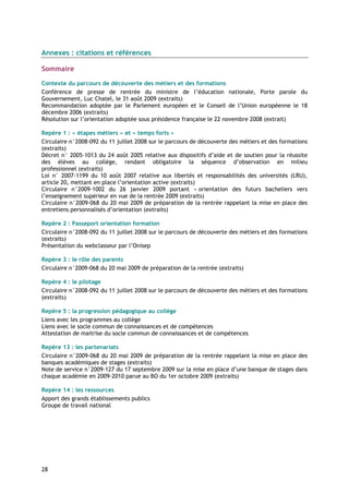 Annexes : citations et références

Sommaire

Contexte du parcours de découverte des métiers et des formations
Conférence de presse de rentrée du ministre de l’éducation nationale, Porte parole du
Gouvernement, Luc Chatel, le 31 août 2009 (extraits)
Recommandation adoptée par le Parlement européen et le Conseil de l’Union européenne le 18
décembre 2006 (extraits)
Résolution sur l’orientation adoptée sous présidence française le 22 novembre 2008 (extrait)

Repère 1 : « étapes métiers » et « temps forts »
Circulaire n°2008-092 du 11 juillet 2008 sur le parcours de découverte des métiers et des formations
(extraits)
Décret n° 2005-1013 du 24 août 2005 relative aux dispositifs d’aide et de soutien pour la réussite
des élèves au collège, rendant obligatoire la séquence d’observation en milieu
professionnel (extraits)
Loi n° 2007-1199 du 10 août 2007 relative aux libertés et responsabilités des universités (LRU),
article 20, mettant en place l’orientation active (extraits)
Circulaire n°2009-1002 du 26 janvier 2009 portant « orientation des futurs bacheliers vers
l’enseignement supérieur en vue de la rentrée 2009 (extraits)
Circulaire n°2009-068 du 20 mai 2009 de préparation de la rentrée rappelant la mise en place des
entretiens personnalisés d’orientation (extraits)

Repère 2 : Passeport orientation formation
Circulaire n°2008-092 du 11 juillet 2008 sur le parcours de découverte des métiers et des formations
(extraits)
Présentation du webclasseur par l’Onisep

Repère 3 : le rôle des parents
Circulaire n°2009-068 du 20 mai 2009 de préparation de la rentrée (extraits)

Repère 4 : le pilotage
Circulaire n°2008-092 du 11 juillet 2008 sur le parcours de découverte des métiers et des formations
(extraits)

Repère 5 : la progression pédagogique au collège
Liens avec les programmes au collège
Liens avec le socle commun de connaissances et de compétences
Attestation de maitrise du socle commun de connaissances et de compétences

Repère 13 : les partenariats
Circulaire n°2009-068 du 20 mai 2009 de préparation de la rentrée rappelant la mise en place des
banques académiques de stages (extraits)
Note de service n°2009-127 du 17 septembre 2009 sur la mise en place d’une banque de stages dans
chaque académie en 2009-2010 parue au BO du 1er octobre 2009 (extraits)

Repère 14 : les ressources
Apport des grands établissements publics
Groupe de travail national




28
 