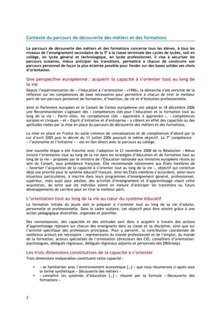 Contexte du parcours de découverte des métiers et des formations

Le parcours de découverte des métiers et des formations concerne tous les élèves, à tous les
niveaux de l’enseignement secondaire de la 5e à la classe terminale des cycles de lycées, soit en
collège, en lycée général et technologique, en lycée professionnel. Il vise à sécuriser les
parcours scolaires, mieux anticiper les transitions, permettre à chacun de construire son
parcours personnel de façon la plus éclairée possible pour fonder sur des bases solides ses choix
d’orientation.

Une perspective européenne : acquérir la capacité à s’orienter tout au long de
la vie
Depuis l’expérimentation de « l’éducation à l’orientation » (1996), la démarche s’est enrichie de la
réflexion sur les compétences de base nécessaires pour permettre à chacun de tirer le meilleur
parti de son parcours personnel de formation, d’insertion, de vie et d’évolution professionnelle.

Ainsi le Parlement européen et le Conseil de l'Union européenne ont adopté le 18 décembre 2006
une Recommandation s’agissant des « compétences clés pour l’éducation et la formation tout au
long de la vie ». Parmi elles, les compétences clés « Apprendre à apprendre », « compétences
sociales et civiques » et « Esprit d’initiative et d’entreprise » y ciblent en effet des capacités ou des
aptitudes visées par la mise en place du parcours de découverte des métiers et des formations.

La mise en place en France du socle commun de connaissances et de compétences d’abord par la
Loi d’avril 2005 puis le décret du 11 juillet 2006 poursuit le même objectif. La 7e compétence –
« l’autonomie et l’initiative » - est en lien direct avec le parcours au collège.

Une nouvelle étape a été franchie avec l’adoption le 21 novembre 2008 de la Résolution « Mieux
inclure l’orientation tout au long de la vie dans les stratégies d’éducation et de formation tout au
long de la vie » proposée par le ministre de l’Éducation nationale aux ministres européens réunis au
sein du Conseil, sous présidence française. Elle recommande notamment aux États membres de
« favoriser l’acquisition de la capacité à s’orienter tout au long de la vie », objectif qui constitue
déjà une priorité pour le système éducatif français. Ainsi les États membres s’accordent, selon leurs
situations particulières, à inscrire dans leurs programmes d’enseignement général, professionnel,
supérieur, mais aussi pour adultes, des activités d’enseignement et d’apprentissage visant cette
acquisition, de sorte que les individus soient en mesure d’anticiper les transitions ou futurs
développements de carrière pour en tirer le meilleur parti.

L’orientation tout au long de la vie au cœur du système éducatif
La formation initiale du jeune doit le préparer à s’orienter tout au long de sa vie d’adulte,
personnelle et professionnelle. Dans le cadre scolaire, cet objectif peut être atteint grâce à une
action pédagogique diversifiée, organisée et planifiée.

Des connaissances, des capacités et des attitudes sont donc à acquérir à travers des actions
d’apprentissage reposant sur chacun des enseignants dans sa classe et sa discipline, ainsi que sur
l’activité spécifique des professeurs principaux. Pour y parvenir, la contribution coordonnée de
nombreux acteurs est nécessaire : représentants du monde professionnel et de l’emploi, du monde
de la formation, acteurs spécialisés de l’orientation (directeurs des CIO, conseillers d’orientation-
psychologues, délégués régionaux, délégués régionaux adjoints et personnels des DROnisep).

Les trois dimensions constitutives de la capacité à s’orienter
Trois dimensions inséparables constituent cette capacité :

        « se familiariser avec l’environnement économique […] » que nous résumerons ci-après sous
        le terme synthétique « Découverte des métiers »
        « connaître les systèmes d’éducation […] » résumé par la formule « Découverte des
        formations »



2
 