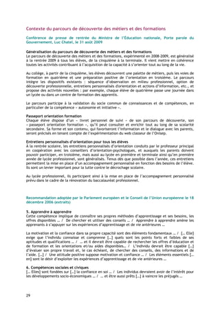 Contexte du parcours de découverte des métiers et des formations

Conférence de presse de rentrée du Ministre de l’Éducation nationale, Porte parole du
Gouvernement, Luc Chatel, le 31 août 2009

Généralisation du parcours de découverte des métiers et des formations
Le parcours de découverte des métiers et des formations, expérimenté en 2008-2009, est généralisé
à la rentrée 2009 à tous les élèves, de la cinquième à la terminale. Il vient mettre en cohérence
toutes les activités contribuant à l’acquisition de la capacité à s’orienter tout au long de la vie.

Au collège, à partir de la cinquième, les élèves découvrent une palette de métiers, puis les voies de
formation en quatrième et une préparation positive de l’orientation en troisième. Le parcours
intègre les dispositifs existants : séquence d’observation en milieu professionnel, option de
découverte professionnelle, entretiens personnalisés d'orientation et actions d’information, etc., et
propose des activités nouvelles : par exemple, chaque élève de quatrième passe une journée dans
un lycée ou dans un centre de formation des apprentis.

Le parcours participe à la validation du socle commun de connaissances et de compétences, en
particulier de la compétence « autonomie et initiative ».

Passeport orientation formation
Chaque élève dispose d’un « livret personnel de suivi » de son parcours de découverte, son
« passeport orientation formation », qu’il peut consulter et enrichir tout au long de sa scolarité
secondaire. Sa forme et son contenu, qui favoriseront l’information et le dialogue avec les parents,
seront précisés en tenant compte de l’expérimentation du web classeur de l’Onisep.

Entretiens personnalisés d’orientation pour tous les élèves
À la rentrée scolaire, les entretiens personnalisés d’orientation conduits par le professeur principal
en coopération avec les conseillers d’orientation-psychologues, et auxquels les parents doivent
pouvoir participer, en troisième, mais aussi au lycée en première et terminale ainsi qu’en première
année de lycée professionnel, sont généralisés. Tenus dès que possible dans l’année, ces entretiens
permettent la mise en place d’un accompagnement personnalisé en fonction des besoins de l’élève.
Ils sont un levier important pour la lutte contre le décrochage scolaire.

Au lycée professionnel, ils participent ainsi à la mise en place de l’accompagnement personnalisé
prévu dans le cadre de la rénovation du baccalauréat professionnel.



Recommandation adoptée par le Parlement européen et le Conseil de l’Union européenne le 18
décembre 2006 (extraits)

5. Apprendre à apprendre
Cette compétence implique de connaître ses propres méthodes d’apprentissage et ses besoins, les
offres disponibles … / De chercher et utiliser des conseils … / Apprendre à apprendre amène les
apprenants à s’appuyer sur les expériences d’apprentissage et de vie antérieures …

La motivation et la confiance dans sa propre capacité sont des éléments fondamentaux … / [… Elle]
exige que l’individu connaisse et comprenne […] quels sont les points forts et faibles de ses
aptitudes et qualifications … / … et il devrait être capable de rechercher les offres d’éducation et
de formation et les orientations et/ou aides disponibles… / L’individu devrait être capable […]
d’évaluer son propre travail et, le cas échéant, de chercher des conseils, des informations et de
l’aide. […] / Une attitude positive suppose motivation et confiance … / Les éléments essentiels […
en] sont le désir d’exploiter les expériences d’apprentissage et de vie antérieures …

6. Compétences sociales et civiques
[… Elles] sont fondées sur […] la confiance en soi … / Les individus devraient avoir de l’intérêt pour
les développements socio-économiques … / … et être aussi prêts […] à vaincre les préjugés …




29
 