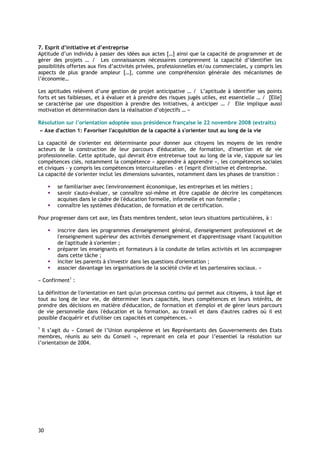 7. Esprit d’initiative et d’entreprise
Aptitude d’un individu à passer des idées aux actes […] ainsi que la capacité de programmer et de
gérer des projets … / Les connaissances nécessaires comprennent la capacité d’identifier les
possibilités offertes aux fins d’activités privées, professionnelles et/ou commerciales, y compris les
aspects de plus grande ampleur […], comme une compréhension générale des mécanismes de
l’économie…

Les aptitudes relèvent d’une gestion de projet anticipative … / L’aptitude à identifier ses points
forts et ses faiblesses, et à évaluer et à prendre des risques jugés utiles, est essentielle … / [Elle]
se caractérise par une disposition à prendre des initiatives, à anticiper … / Elle implique aussi
motivation et détermination dans la réalisation d’objectifs … »

Résolution sur l’orientation adoptée sous présidence française le 22 novembre 2008 (extraits)
« Axe d'action 1: Favoriser l'acquisition de la capacité à s'orienter tout au long de la vie

La capacité de s'orienter est déterminante pour donner aux citoyens les moyens de les rendre
acteurs de la construction de leur parcours d'éducation, de formation, d'insertion et de vie
professionnelle. Cette aptitude, qui devrait être entretenue tout au long de la vie, s'appuie sur les
compétences clés, notamment la compétence « apprendre à apprendre », les compétences sociales
et civiques - y compris les compétences interculturelles - et l'esprit d'initiative et d'entreprise.
La capacité de s'orienter inclut les dimensions suivantes, notamment dans les phases de transition :

        se familiariser avec l'environnement économique, les entreprises et les métiers ;
        savoir s'auto-évaluer, se connaître soi-même et être capable de décrire les compétences
        acquises dans le cadre de l'éducation formelle, informelle et non formelle ;
        connaître les systèmes d'éducation, de formation et de certification.

Pour progresser dans cet axe, les États membres tendent, selon leurs situations particulières, à :

        inscrire dans les programmes d'enseignement général, d'enseignement professionnel et de
        l'enseignement supérieur des activités d'enseignement et d'apprentissage visant l'acquisition
        de l'aptitude à s'orienter ;
        préparer les enseignants et formateurs à la conduite de telles activités et les accompagner
        dans cette tâche ;
        inciter les parents à s'investir dans les questions d'orientation ;
        associer davantage les organisations de la société civile et les partenaires sociaux. »

« Confirment1 :

La définition de l'orientation en tant qu'un processus continu qui permet aux citoyens, à tout âge et
tout au long de leur vie, de déterminer leurs capacités, leurs compétences et leurs intérêts, de
prendre des décisions en matière d'éducation, de formation et d'emploi et de gérer leurs parcours
de vie personnelle dans l'éducation et la formation, au travail et dans d'autres cadres où il est
possible d'acquérir et d'utiliser ces capacités et compétences. »
1
  Il s’agit du « Conseil de l’Union européenne et les Représentants des Gouvernements des Etats
membres, réunis au sein du Conseil », reprenant en cela et pour l’essentiel la résolution sur
l’orientation de 2004.




30
 