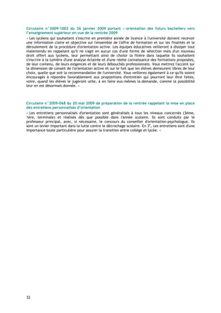 Circulaire n°2009-1002 du 26 janvier 2009 portant « orientation des futurs bacheliers vers
l’enseignement supérieur en vue de la rentrée 2009
« Les lycéens qui souhaitent s'inscrire en première année de licence à l'université doivent recevoir
une information claire et objective sur l'ensemble de l'offre de formation et sur les finalités et le
déroulement de la procédure d'orientation active. Les équipes éducatives veilleront à dissiper tout
malentendu en rappelant qu'il ne s'agit en aucun cas d'une forme de sélection mais d'un nouveau
droit offert aux lycéens, leur permettant ainsi de choisir la filière dans laquelle ils souhaitent
s'inscrire à la lumière d'une analyse éclairée et d'une réelle connaissance des formations proposées,
de leur contenu, de leurs exigences et de leurs débouchés professionnels. Vous mettrez l'accent sur
la dimension de conseil de l'orientation active et sur le fait que les élèves demeurent libres de leur
choix, quelle que soit la recommandation de l'université. Vous veillerez également à ce qu'ils soient
encouragés à répondre favorablement aux propositions d'entretien qui pourront leur être faites,
voire, quand les élèves le jugeront utile, à en faire eux-mêmes la demande, comme la possibilité
leur en est désormais donnée. »



Circulaire n°2009-068 du 20 mai 2009 de préparation de la rentrée rappelant la mise en place
des entretiens personnalisés d’orientation
« Les entretiens personnalisés d'orientation sont généralisés à tous les niveaux concernés (3ème,
1ère, terminale) et réalisés dès que possible dans l'année scolaire. Ils sont conduits par le
professeur principal, avec, si nécessaire, le concours du conseiller d'orientation-psychologue. Ils
sont un levier important dans la lutte contre le décrochage scolaire. En 3e, ces entretiens sont d'une
importance toute particulière pour assurer la transition entre collège et lycée. »




32
 