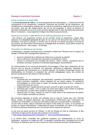 Passeport orientation formation                                                          Repère 2

Extrait circulaire du 11 juillet 2009
« Le livret personnel de l’élève : un livret personnel de suivi (web classeur...), distinct du livret de
connaissances et de compétences, comprend l’historique des activités, de ses expériences, des
compétences et connaissances acquises tout au long de sa scolarité au regard de son parcours et de
son projet, ainsi que des étapes-métiers qui lui ont été proposées. Il donne au parcours sa
dimension individuelle qui est le fruit des activités réalisées dans le cadre des démarches éducatives
liées à l’orientation ; il peut également intégrer des éléments plus personnels. »

Extrait de la circulaire n°2009-068 du 20 mai 2009 de préparation de la rentrée
« Afin d'assurer une progression continue de ses activités, acquis et expériences, chaque élève
disposera d'un document personnel de suivi de son parcours de découverte des métiers et des
formations, qu'il pourra consulter et enrichir tout au long de sa scolarité secondaire. Sa forme et
son contenu, qui favoriseront l'information et le dialogue avec les parents, seront définis à partir de
l'expérimentation du « web classeur « de l'Onisep. »

Présentation du Webclasseur de l’Onisep
Le Webclasseur, passeport numérique pour l’orientation, élaboré par l’Onisep en est un support. Du
collège à l’entrée dans l’enseignement supérieur, il :

        assure la continuité de la réflexion de l’élève tout au long de sa scolarité
        met en cohérence l’ensemble des informations recueillies par l’élève
        favorise la coordination de l’ensemble des acteurs : élèves, familles, enseignants dont le
        professeur principal, conseillers d’orientation-psychologues, documentaliste.

Ses fonctionnalités et ses ressources permettent d’accompagner l’élève dans l’élaboration de son
parcours tout au long de sa scolarité. Les ressources, nationales et régionales, organisées par
niveau, apportent des informations sur le système éducatif, les données économiques locales, les
établissements de formation et proposent des activités pédagogiques autour des entrées du
parcours de découverte des métiers et des formations.

Les espaces sont :
        personnels pour les enseignants, documentalistes, conseillers d’orientation-psychologues et
        autres personnes impliquées, chacun disposant de son propre espace, ils permettent
        d’accompagner le travail mené en classe, les données personnelles et d’en conserver la
        trace d’une année sur l’autre ;
        collaboratifs pour l’équipe éducative qui peut concevoir et gérer le projet de l’année ;
        individuels pour l’élève, c’est un espace de travail dans lequel il peut stocker et organiser
        ses recherches, qu’elles soient menées en classe ou personnelles ;
        collectifs pour la classe, mettant en relief le travail mené et les productions des élèves,
        c’est un espace accessible aux parents.

Des actualités régionales et locales sont diffusées tout au long de l’année pour tenir informés
élèves, familles et équipes éducatives, des manifestations d’information pour l’orientation, du
calendrier de l’orientation, et toutes les informations utiles pour le travail mené en orientation.
Le suivi dans le temps, chacun conservant son espace d’une année sur l’autre, ce qui permet de
prendre en compte naturellement l’élaboration du projet d’orientation de l’élève et de préparer
en amont les décisions importantes qu’il a à prendre tout au long de son parcours.

Le lien avec les autres services de l’Onisep : le site de l'Onisep est relié au webclasseur et Mon
orientation en ligne permet de poser des questions à tout moment.
> www.onisep/equipeseducatives/webclasseur et www.monorientationenligne.fr

À la rentrée 2010, l’ensemble des académies proposera aux établissements un accès au
webclasseur. Autonome ou intégré aux ENT, ce passeport numérique pour l’orientation est un outil
facilitateur et fédérateur dans la mise en œuvre du volet orientation du projet d’établissements.


33
 