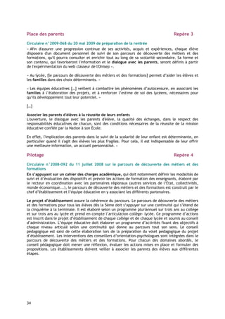 Place des parents                                                                        Repère 3

Circulaire n°2009-068 du 20 mai 2009 de préparation de la rentrée
« Afin d'assurer une progression continue de ses activités, acquis et expériences, chaque élève
disposera d'un document personnel de suivi de son parcours de découverte des métiers et des
formations, qu'il pourra consulter et enrichir tout au long de sa scolarité secondaire. Sa forme et
son contenu, qui favoriseront l'information et le dialogue avec les parents, seront définis à partir
de l'expérimentation du web classeur de l'Onisep ».

« Au lycée, [le parcours de découverte des métiers et des formations] permet d’aider les élèves et
les familles dans des choix déterminants. »

« Les équipes éducatives […] veillent à combattre les phénomènes d’autocensure, en associant les
familles à l’élaboration des projets, et à renforcer l’estime de soi des lycéens, nécessaires pour
qu’ils développement tout leur potentiel. »

[…]

Associer les parents d'élèves à la réussite de leurs enfants
L'ouverture, le dialogue avec les parents d'élève, la qualité des échanges, dans le respect des
responsabilités éducatives de chacun, sont des conditions nécessaires de la réussite de la mission
éducative confiée par la Nation à son École.

En effet, l'implication des parents dans le suivi de la scolarité de leur enfant est déterminante, en
particulier quand il s'agit des élèves les plus fragiles. Pour cela, il est indispensable de leur offrir
une meilleure information, un accueil personnalisé. »

Pilotage                                                                                 Repère 4

Circulaire n°2008-092 du 11 juillet 2008 sur le parcours de découverte des métiers et des
formations
En s’appuyant sur un cahier des charges académique, qui doit notamment définir les modalités de
suivi et d’évaluation des dispositifs et prévoir les actions de formation des enseignants, élaboré par
le recteur en coordination avec les partenaires régionaux (autres services de l’État, collectivités,
monde économique...), le parcours de découverte des métiers et des formations est construit par le
chef d’établissement et l’équipe éducative en y associant les différents partenaires.

Le projet d’établissement assure la cohérence du parcours. Le parcours de découverte des métiers
et des formations pour tous les élèves dès la 5ème doit s’appuyer sur une continuité qui s’étend de
la cinquième à la terminale. Il est élaboré selon un programme pluriannuel sur trois ans au collège
et sur trois ans au lycée et prend en compte l’articulation collège- lycée. Ce programme d’actions
est inscrit dans le projet d’établissement de chaque collège et de chaque lycée et soumis au conseil
d’administration. L’équipe éducative doit élaborer un programme d’activités fixant des objectifs à
chaque niveau articulé selon une continuité qui donne au parcours tout son sens. Le conseil
pédagogique est saisi de cette élaboration lors de la préparation du volet pédagogique du projet
d’établissement. Les interventions des conseillers d’orientation-psychologues sont intégrées dans le
parcours de découverte des métiers et des formations. Pour chacun des domaines abordés, le
conseil pédagogique doit mener une réflexion, évaluer les actions mises en place et formuler des
propositions. Les établissements doivent veiller à associer les parents des élèves aux différentes
étapes.




34
 