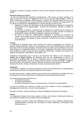 Il apprend à travailler en groupe, à mettre au service d’une expression collective ses envies et ses
talents. »

Éducation physique et sportive
« Au sein de l’ensemble des disciplines d’enseignement, l’EPS occupe une place originale où le
corps, la motricité, l’action et l’engagement de soi sont au cœur des apprentissages… L’EPS a le
devoir d’aider tous les collégiens, filles et garçons, à acquérir de nouveaux repères sur soi, sur les
autres, sur l’environnement, de nouveaux pouvoirs moteurs pour construire une image positive de
soi. Parmi les compétences méthodologiques et sociales attendues on peut trouver :
        Organiser et assumer des rôles sociaux et des responsabilités par la gestion et l’organisation
        des pratiques et des apprentissages : recueillir des informations, travailler en équipe, et
        s’entraider…
        Se connaître, se préparer, se préserver par la régulation et la gestion de ses ressources et
        de son engagement en sachant… identifier les facteurs de risque, prendre en compte ses
        potentialités, prendre des décisions adaptées, maîtriser ses émotions… »
        Se mettre en projet par l’identification, individuelle ou collective des conditions de
        l’action, de sa réussite ou de son échec pour élaborer un projet d’action et le mettre en
        œuvre, raisonner avec logique et rigueur, apprécier l’efficacité de ses actions, développer
        sa persévérance. »

Français
Le programme de français stricto sensu présente des entrées correspondant aux objectifs du
parcours de découverte des métiers et des formations, mais c’est essentiellement au travers de
toutes les mises en situation proposées, d’activités orales ou écrites, que le professeur peut à son
choix évoquer les composantes métiers et formations : élaboration de compte rendu ou résumé,
prise de parole en public, analyse de texte, recherche documentaire, initiation à la recherche sur
supports informatiques, audiovisuels et multimédias, etc.

Compétence indispensable pour le parcours de découverte des métiers et des formations, la
maîtrise de la langue française est nécessaire dans tous les enseignements et dans la vie
personnelle et professionnelle. La lecture, l’expression écrite et orale, l’expression de soi, les
formes de l’argumentation, la prise en compte d’autrui trouvent un écho dans le PDMF : s’adapter à
son interlocuteur, savoir observer, écouter, présenter ses choix en sont une donnée essentielle.
Exemples d’activités : Onisep, Perspectives, Français et découverte des métiers

Géographie
« En classe de cinquième, les enjeux économiques, sociaux et environnementaux du développement
durable dans un territoire sont précisés, définis et mis en relation.

En classe de quatrième, l’espace mondial et les territoires qui le composent sont étudiés dans leurs
interrelations au travers du prisme de la mondialisation et des questions qu’elle suscite.

Les connaissances portent notamment sur :
       les mobilités humaines ;
       les firmes transnationales ;
       les effets économiques, sociaux, environnementaux, culturels de la mondialisation.

La classe de troisième est consacrée à l’étude de la France (habiter la France, aménagement et
développement du territoire…) et de l’Union européenne. »

Exemples d’activités : Onisep, Perspectives, Histoire-Géographie et découverte des métiers

Histoire
« Le programme d’histoire vise à faire acquérir à l’élève, une formation intellectuelle fondée sur
des capacités travaillées tout au long de la scolarité obligatoire :

        pratique et examen critique des différentes sources du savoir historique (identification,
        contextualisation, extraction des informations ou idées essentielles, confrontation avec
        d’autres sources…)




36
 