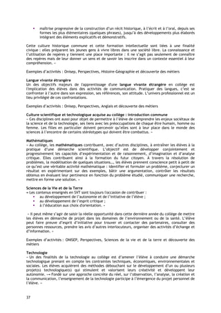 maîtrise progressive de la construction d’un récit historique, à l’écrit et à l’oral, depuis ses
        formes les plus élémentaires (quelques phrases), jusqu’à des développements plus élaborés
        intégrant des éléments explicatifs et démonstratifs.

Cette culture historique commune et cette formation intellectuelle sont liées à une finalité
civique : elles préparent les jeunes gens à vivre libres dans une société libre. La connaissance et
l’utilisation de repères y tiennent une place importante : il ne s’agit pas seulement de connaître
des repères mais de leur donner un sens et de savoir les inscrire dans un contexte essentiel à leur
compréhension. »

Exemples d’activités : Onisep, Perspectives, Histoire-Géographie et découverte des métiers

Langue vivante étrangère
Un des objectifs majeurs de l'apprentissage d'une langue vivante étrangère en collège est
l'implication des élèves dans des activités de communication. Pratiquer des langues, c’est se
confronter à l’autre dans son expression, ses références, son attitude. L’univers professionnel est un
lieu privilégié de ces confrontations.

Exemples d’activités : Onisep, Perspectives, Anglais et découverte des métiers

Culture scientifique et technologique acquise au collège : introduction commune
« Ces disciplines ont aussi pour objet de permettre à l’élève de comprendre les enjeux sociétaux de
la science et de la technologie, ses liens avec les préoccupations de chaque être humain, homme ou
femme. Les filles en particulier doivent percevoir qu’elles sont à leur place dans le monde des
sciences à l’encontre de certains stéréotypes qui doivent être combattus. »

Mathématiques
« Au collège, les mathématiques contribuent, avec d’autres disciplines, à entraîner les élèves à la
pratique d’une démarche scientifique. L’objectif est de développer conjointement et
progressivement les capacités d’expérimentation et de raisonnement, d’imagination et d’analyse
critique. Elles contribuent ainsi à la formation du futur citoyen. À travers la résolution de
problèmes, la modélisation de quelques situations…, les élèves prennent conscience petit à petit de
ce qu’est une véritable activité mathématique : identifier et formuler un problème, conjecturer un
résultat en expérimentant sur des exemples, bâtir une argumentation, contrôler les résultats
obtenus en évaluant leur pertinence en fonction du problème étudié, communiquer une recherche,
mettre en forme une solution. »

Sciences de la Vie et de la Terre
« Les contenus enseignés en SVT sont toujours l'occasion de contribuer :
        au développement de l’autonomie et de l’initiative de l’élève ;
        au développement de l’esprit critique ;
        à l’éducation aux choix d'orientation. »

 « Il peut même s’agir de saisir la réelle opportunité dans cette dernière année du collège de mettre
les élèves en démarche de projet dans les domaines de l’environnement ou de la santé. L’élève
peut faire preuve d’esprit d’initiative pour trouver et contacter des partenaires, consulter des
personnes ressources, prendre les avis d’autres interlocuteurs, organiser des activités d’échange et
d’information. »

Exemples d’activités : ONISEP, Perspectives, Sciences de la vie et de la terre et découverte des
métiers

Technologie
« Un des finalités de la technologie au collège est d’amener l’élève à conduire une démarche
technologique prenant en compte les contraintes techniques, économiques, environnementales et
sociales. Les élèves acquièrent des méthodes débouchant sur le développement d’un ou plusieurs
projet(s) technologique(s) qui stimulent et valorisent leurs créativité et développent leur
autonomie. »« Fondé sur une approche concrète du réel, sur l’observation, l’analyse, la création et
la communication, l’enseignement de la technologie participe à l’émergence du projet personnel de
l’élève. »


37
 