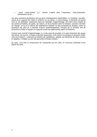 « savoir s’auto-évaluer […] » résumé ci-après dans l’expression « Auto-évaluation-
        connaissance de soi ».

Les deux premières dimensions sont les plus immédiatement identifiables. La troisième, nouvelle,
relève de la capacité de l’élève à réfléchir sur soi-même, à s’auto-évaluer, à identifier ses points
forts et ses faiblesses, notamment dans ses méthodes d’apprentissage. Elle tient aussi compte de
ses centres d’intérêts, ses goûts, ses valeurs, et de la manière dont ils évoluent, peuvent s’enrichir
et s’élargir, au fur et à mesure des expériences réalisées ou des connaissances acquises. Cette 3e
dimension est celle où il convient d’ouvrir systématiquement l’horizon de la curiosité afin de
permettre à l'élève d’acquérir la capacité à saisir les opportunités (esprit d’initiative).

Comme toute activité d’apprentissage, il y a lieu aussi de procéder à la juste évaluation des acquis
des élèves, qui auront, à chaque transition importante, à les mettre en pratique en situation réelle,
avec leurs parents : construire les dossiers de candidature, adopter une démarche de vœux ouverte
et adaptée, s’intégrer au sein des poursuites d’études choisies.

Au total, c’est bien la construction de l’autonomie qui est visée, et l’exercice individuel d’une
liberté de choix.




3
 
