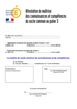 Attestation de maîtrise
                                                des connaissances et compétences
                                                du socle commun au palier 3

    M, Mlle (nom et prénom) ......................................................................................
    né(e) le ................................................................................................................


        Attestations scolaires de sécurité routière niveaux 1 et 2
    L’ASSR 1 est                                      délivrée le ............................ ................     non délivrée
    L’ASSR 2 est                                      délivrée le ............................ ................     non délivrée


       Prévention et secours civiques de niveau 1
    Le PSC1 est                                       certifié le ............................ ..................   non certifié



       La maîtrise du socle commun de connaissances et de compétences
                         est attestée
                         n’est pas attestée (.............. compétences sur 7 sont maîtrisées)


     Scolarisé(e) à                                                                            Date ................................................
     (Cachet de l’établissement)                                                                          Le chef d’établissement
                                                                                                                    (Signature et cachet)




                                                          Vu et pris connaissance

                                              le..............................................................
                                                         Les représentants légaux
                                                                       (Signature)




 
 