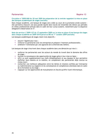 Partenariats                                                                           Repère 13

Circulaire n°2009-068 du 20 mai 2009 de préparation de la rentrée rappelant la mise en place
des banques académiques de stages (extraits)
Dans chaque académie, une banque de stages sera créée au cours de la prochaine année scolaire :
elle permettra d'assurer une plus grande équité dans l'accès de l'ensemble des élèves aux périodes
en milieu professionnel prévues dans le cadre de leur cursus scolaire, notamment pour la séquence
obligatoire d'observation en 3e.

Note de service n°2009-127 du 17 septembre 2009 sur la mise en place d’une banque de stages
dans chaque académie en 2009-2010 parue au BO du 1er octobre 2009 (extraits)
Les banques académiques de stages visent trois objectifs :

       assurer l’égalité pour tous ;
       renforcer le partenariat avec les entreprises et préparer l’insertion professionnelle ;
       améliorer l’orientation par une approche de la diversité des métiers.

Les banques de stage s'inscrivent dans chaque académie dans une démarche qui vise à :

       renforcer les partenariats avec les acteurs du monde du travail dans le domaine des offres
       de stage ;
       faciliter la connaissance des opportunités de stages grâce à leur mise en ligne ;
       offrir un outil supplémentaire aux chefs d'établissement et aux équipes et leur permettre
       d'afficher leurs besoins en la matière, en complément des partenariats déjà conclus au
       niveau local ;
       rechercher une meilleure adéquation entre les tâches et missions confiées par l'entreprise
       ou l'administration au stagiaire et les connaissances et compétences attendues dans le cadre
       de la formation ou du stage ;
       s'appuyer sur les opportunités de mutualisation et d'accès qu'offre l'outil informatique.




45
 