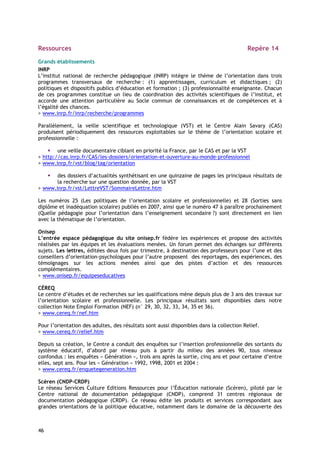 Ressources                                                                               Repère 14

Grands établissements
INRP
L’institut national de recherche pédagogique (INRP) intègre le thème de l’orientation dans trois
programmes transversaux de recherche : (1) apprentissages, curriculum et didactiques ; (2)
politiques et dispositifs publics d’éducation et formation ; (3) professionnalité enseignante. Chacun
de ces programmes constitue un lieu de coordination des activités scientifiques de l’institut, et
accorde une attention particulière au Socle commun de connaissances et de compétences et à
l’égalité des chances.
> www.inrp.fr/inrp/recherche/programmes

Parallèlement, la veille scientifique et technologique (VST) et le Centre Alain Savary (CAS)
produisent périodiquement des ressources exploitables sur le thème de l’orientation scolaire et
professionnelle :

        une veille documentaire ciblant en priorité la France, par le CAS et par la VST
> http://cas.inrp.fr/CAS/les-dossiers/orientation-et-ouverture-au-monde-professionnel
> www.inrp.fr/vst/blog/tag/orientation

       des dossiers d’actualités synthétisant en une quinzaine de pages les principaux résultats de
       la recherche sur une question donnée, par la VST
> www.inrp.fr/vst/LettreVST/SommaireLettre.htm

Les numéros 25 (Les politiques de l’orientation scolaire et professionnelle) et 28 (Sorties sans
diplôme et inadéquation scolaire) publiés en 2007, ainsi que le numéro 47 à paraître prochainement
(Quelle pédagogie pour l’orientation dans l’enseignement secondaire ?) sont directement en lien
avec la thématique de l’orientation.

Onisep
L’entrée espace pédagogique du site onisep.fr fédère les expériences et propose des activités
réalisées par les équipes et les évaluations menées. Un forum permet des échanges sur différents
sujets. Les lettres, éditées deux fois par trimestre, à destination des professeurs pour l’une et des
conseillers d’orientation-psychologues pour l’autre proposent des reportages, des expériences, des
témoignages sur les actions menées ainsi que des pistes d’action et des ressources
complémentaires.
> www.onisep.fr/equipeseducatives

CÉREQ
Le centre d’études et de recherches sur les qualifications mène depuis plus de 3 ans des travaux sur
l’orientation scolaire et professionnelle. Les principaux résultats sont disponibles dans notre
collection Note Emploi Formation (NEF) (n° 29, 30, 32, 33, 34, 35 et 36).
> www.cereq.fr/nef.htm

Pour l’orientation des adultes, des résultats sont aussi disponibles dans la collection Relief.
> www.cereq.fr/relief.htm

Depuis sa création, le Centre a conduit des enquêtes sur l’insertion professionnelle des sortants du
système éducatif, d’abord par niveau puis à partir du milieu des années 90, tous niveaux
confondus : les enquêtes « Génération », trois ans après la sortie, cinq ans et pour certaine d’entre
elles, sept ans. Pour les « Génération » 1992, 1998, 2001 et 2004 :
> www.cereq.fr/enquetegeneration.htm

Scéren (CNDP-CRDP)
Le réseau Services Culture Editions Ressources pour l’Éducation nationale (Scéren), piloté par le
Centre national de documentation pédagogique (CNDP), comprend 31 centres régionaux de
documentation pédagogique (CRDP). Ce réseau édite les produits et services correspondant aux
grandes orientations de la politique éducative, notamment dans le domaine de la découverte des



46
 