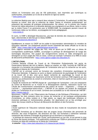 métiers et l’orientation avec plus de 150 publications, tant imprimées que numériques ou
audiovisuelles, consultables sur le site de la librairie en ligne du Scérén.
> www.sceren.com

La collection Repères pour agir a consacré deux volumes à l’orientation. En audiovisuel, le DVD "Des
hommes au travail" ainsi que la collection de vidéos "Gestes et situations professionnels" qui
présentent des exemples de pratiques professionnelles. Par ailleurs, sur le premier site français
Internet de vidéos éducatives à la demande destinées aux enseignants et aux élèves, lesite.tv conçu
par la chaîne France 5 en partenariat avec le SCEREN-CNDP, les enseignants peuvent trouver de
nombreuses vidéos sur les métiers, accompagnées de livrets pédagogiques.
> www.lesite.tv

En outre, le CNDP a développé Educasources, une base de données des ressources numériques en
ligne, sélectionnées et décrites par le réseau SCÉRÉN.
> www.educasources.education.fr

Parallèlement, la mission du CNDP est de publier la documentation administrative du ministère de
l’Éducation nationale. Les enseignants peuvent trouver l’essentiel des textes officiels sur le site du
CNDP : http://www.cndp.fr/doc_administrative/accueil.htm
Enfin, l'Agence nationale des usages des TICE, mise en œuvre par le CNDP avec un réseau de
correspondants académiques SCÉRÉN, accompagne la politique de développement de l'usage des
technologies éducatives. Elle produit des enregistrements sonores et vidéo d'enseignants qui
témoignent sur leurs usages des TICE en classe, comme par exemple l’utilisation d’un WIKI en classe
de découverte professionnelle : http://www.agence-usages-tice.education.fr/

L’INETOP (CNAM)
L’Institut National d’Etude du Travail et de l’Orientation Professionnelle fait partie du
Conservatoire National des Arts et Métiers. Depuis sa création, en 1928, l’activité de l’INETOP est
consacrée à la formation des professionnels de l’orientation ainsi qu’à la recherche sur les outils,
méthodes et théories de l’orientation.
L’INETOP est le principal centre de formation des conseillers d’orientation psychologues de
l’Education Nationale. Il dispense en outre un Master professionnel de psychologie de l’orientation
et du travail (M1 et M2), ainsi qu’un Master recherche de «psychologie du travail et des
transitions » et développe une importante activité de formation continue (1500 stagiaires par an)
destinée aux professionnels du conseil en orientation, bilan et insertion auprès de tous publics (tout
au long de la vie).
L’équipe de recherche de l’INETOP (équipe de « psychologie de l’orientation ») est une composante
du Centre de Recherche sur le Travail et le Développement (EA4132), laboratoire tourné vers
l’étude des transformations contemporaines des milieux de travail : « ergonomie », « clinique de
l’activité », « psychanalyse-santé-travail ». L’INETOP et ces équipes ont produit de nombreuses
études sur l’orientation et sur le travail. Certaines sont accessibles sur le site internet de l’INETOP :
http://inetop.cnam.fr/
Récemment, l’INETOP a crée l’Observatoire des Pratiques et des Politiques d’Orientation, qui doit
développer les liens existants entre les travaux de recherche et les pratiques professionnelles
d’orientation, en milieu scolaire et à l’âge adulte, au regard des nombreuses réflexions et
évolutions politiques et institutionnelles actuelles. Cet observatoire est un lieu privilégié pour
mener des travaux relatifs au Parcours de Découverte des Métiers et des Formations.

L’ESEN
L’école supérieure de l’éducation nationale dispose de deux modes de mutualisation des bonnes
pratiques :
- certaines formations qui se déroulent dans ses propres locaux (Formation des personnels de
direction, des corps d’inspection, des directeurs de CIO). Ces formations à dimension nationale
comportent des moments d’échanges de pratiques qui en favorisent la mutualisation
- la politique de ressources menée par l’Ecole, particulièrement sur son site, et qui permet la mise
en forme des bonnes pratiques. Trois publications conduites par l’ESEN en partenariat avec le CRDP
d’Amiens ont déjà été conduites sur le thème de l’orientation.
 A consulter : http://www.esen.education.fr/fr/ressources-par-theme/




47
 