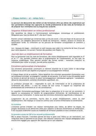 Repère 1
« Étapes métiers » et « temps forts »

Le parcours de découverte des métiers et des formations offre aux élèves des expériences qui
leur permettent d’élargir leur approche du monde professionnel et des voies de formations et
de préparer leur orientation tout au long de leur scolarité.

Séquence d'observation en milieu professionnel
Elle sensibilise les élèves à l’environnement technologique, économique et professionnel.
Obligatoire pour tous les élèves de 3e, elle dure 5 jours.

Premier contact individuel par immersion dans un lieu de travail, c’est une étape clé du parcours de
découverte. Les collégiens découvrent le monde de l'entreprise : métiers, secteurs et niveaux de
qualification variés. Ils s'informent sur les parcours de formation correspondant et comment y
accéder.

Les « banques de stages » constituent un outil nouveau pour aider à la recherche de lieux d’accueil
pour cette séquence, en ouvrant l’horizon des possibles (voir Repère 13).

Journée dans un établissement de formation
Pour se familiariser avec les voies de formations, des visites d'établissements sont organisées en 4e
et en 1ère. Ces journées s'insèrent dans la programmation de l’établissement, en lien avec les
instances académiques. Elles peuvent prendre des formes variées : immersion collective ou
individuelle pour tester un projet, journée portes ouvertes…

Entretiens personnalisés d'orientation
Les entretiens personnalisés constituent un élément essentiel de la lutte contre le décrochage
scolaire et les sorties sans diplôme en proposant un accompagnement renforcé.

À chaque étape clé de sa scolarité, l'élève bénéficie d'un entretien personnalisé d'orientation avec
son professeur principal, accompagné si possible de ses parents. Il se tient le plus tôt possible après
la rentrée et permet de mettre en place l'accompagnement individualisé approprié : remédiation,
démarche documentaire, entretien d'orientation approfondi, etc.

Le professeur principal est « responsable du suivi, de l'information et de la préparation de
l'orientation des élèves » à tous les niveaux de leur cursus. Il s'appuie sur l'expertise des
professionnels de l'orientation et sur ses connaissances.

Le conseiller d'orientation-psychologue l'aide dans la préparation et le suivi de ces entretiens. Il
apporte sa connaissance en matière de programmation d'initiatives, de manifestations et de
ressources pour l'orientation. Il réalise aussi des entretiens d'orientation approfondis si nécessaire.

L'organisation de ces entretiens, inscrits dans le projet d’établissement, relève du chef
d'établissement. Elle implique un travail en commun avec le Centre d'information et d'orientation.

En troisième
L'entretien permet d’établir une relation individualisée avec l'élève, de définir les étapes, les
progrès nécessaires et les démarches utiles pour préparer la décision d'orientation et d'affectation.
Il est l'occasion d'identifier toutes les modalités de formation possibles et leurs conditions d’accès.

En première année de CAP et en seconde professionnelle
Dès la phase d’accueil, l’entretien permet de faire le point avec l'élève sur ses motivations, son
intégration dans la spécialité et son projet. Une réflexion collective avec l'équipe pédagogique peut
ensuite être engagée pour apporter des réponses qui lui sont adaptées.




5
 