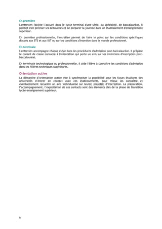 En première
L'entretien facilite l’accueil dans le cycle terminal d'une série, ou spécialité, de baccalauréat. Il
permet d'en préciser les débouchés et de préparer la journée dans un établissement d'enseignement
supérieur.

En première professionnelle, l'entretien permet de faire le point sur les conditions spécifiques
d'accès aux STS et aux IUT ou sur les conditions d'insertion dans le monde professionnel.

En terminale
L'entretien accompagne chaque élève dans les procédures d'admission post-baccalauréat. Il prépare
le conseil de classe consacré à l'orientation qui porte un avis sur ses intentions d'inscription post-
baccalauréat.

En terminale technologique ou professionnelle, il aide l'élève à connaître les conditions d'admission
dans les filières techniques supérieures.

Orientation active
La démarche d’orientation active vise à systématiser la possibilité pour les futurs étudiants des
universités d’entrer en contact avec ces établissements, pour mieux les connaître et
éventuellement recueillir un avis individualisé sur leur(s) projet(s) d’inscription. La préparation,
l’accompagnement, l’exploitation de ces contacts sont des éléments clés de la phase de transition
lycée-enseignement supérieur.




6
 
