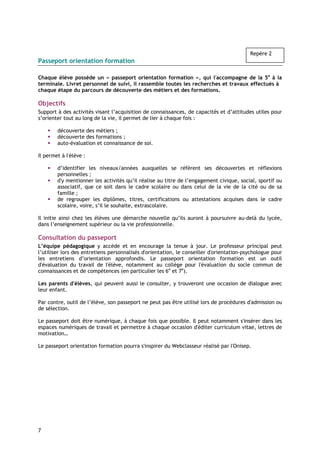 Repère 2
Passeport orientation formation

Chaque élève possède un « passeport orientation formation », qui l'accompagne de la 5e à la
terminale. Livret personnel de suivi, il rassemble toutes les recherches et travaux effectués à
chaque étape du parcours de découverte des métiers et des formations.

Objectifs
Support à des activités visant l’acquisition de connaissances, de capacités et d’attitudes utiles pour
s’orienter tout au long de la vie, il permet de lier à chaque fois :

        découverte des métiers ;
        découverte des formations ;
        auto-évaluation et connaissance de soi.

Il permet à l'élève :

        d’identifier les niveaux/années auxquelles se réfèrent ses découvertes et réflexions
        personnelles ;
        d'y mentionner les activités qu’il réalise au titre de l’engagement civique, social, sportif ou
        associatif, que ce soit dans le cadre scolaire ou dans celui de la vie de la cité ou de sa
        famille ;
        de regrouper les diplômes, titres, certifications ou attestations acquises dans le cadre
        scolaire, voire, s’il le souhaite, extrascolaire.

Il initie ainsi chez les élèves une démarche nouvelle qu’ils auront à poursuivre au-delà du lycée,
dans l’enseignement supérieur ou la vie professionnelle.

Consultation du passeport
L’équipe pédagogique y accède et en encourage la tenue à jour. Le professeur principal peut
l’utiliser lors des entretiens personnalisés d'orientation, le conseiller d'orientation-psychologue pour
les entretiens d’orientation approfondis. Le passeport orientation formation est un outil
d'évaluation du travail de l'élève, notamment au collège pour l'évaluation du socle commun de
connaissances et de compétences (en particulier les 6e et 7e).

Les parents d'élèves, qui peuvent aussi le consulter, y trouveront une occasion de dialogue avec
leur enfant.

Par contre, outil de l’élève, son passeport ne peut pas être utilisé lors de procédures d'admission ou
de sélection.

Le passeport doit être numérique, à chaque fois que possible. Il peut notamment s'insérer dans les
espaces numériques de travail et permettre à chaque occasion d'éditer curriculum vitae, lettres de
motivation…

Le passeport orientation formation pourra s'inspirer du Webclasseur réalisé par l'Onisep.




7
 