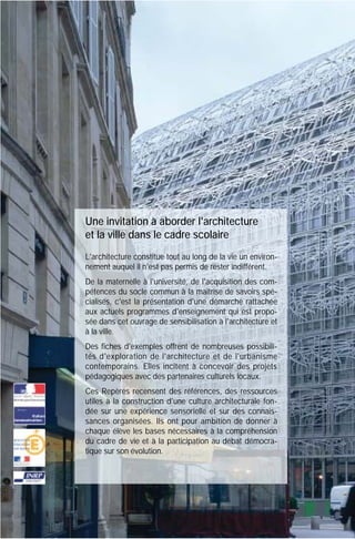 Une invitation à aborder l'architecture
et la ville dans le cadre scolaire
L'architecture constitue tout au long de la vie un environnement auquel il n'est pas permis de rester indifférent.
De la maternelle à l'université, de l'acquisition des compétences du socle commun à la maîtrise de savoirs spécialisés, c'est la présentation d'une démarche rattachée
aux actuels programmes d'enseignement qui est proposée dans cet ouvrage de sensibilisation à l'architecture et
à la ville.
Des fiches d'exemples offrent de nombreuses possibilités d'exploration de l'architecture et de l'urbanisme
contemporains. Elles incitent à concevoir des projets
pédagogiques avec des partenaires culturels locaux.
Ces Repères recensent des références, des ressources
utiles à la construction d'une culture architecturale fondée sur une expérience sensorielle et sur des connaissances organisées. Ils ont pour ambition de donner à
chaque élève les bases nécessaires à la compréhension
du cadre de vie et à la participation au débat démocratique sur son évolution.

 