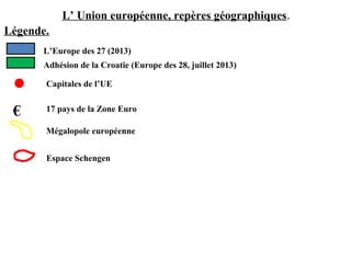 L’ Union européenne, repères géographiques.
Légende.
L’Europe des 27 (2013)
Adhésion de la Croatie (Europe des 28, juillet 2013)
Capitales de l’UE
€ 17 pays de la Zone Euro
Mégalopole européenne
Espace Schengen
 