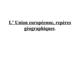 L’ Union européenne, repères
géographiques.
 