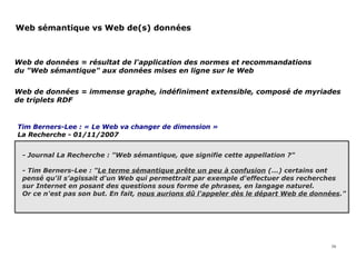 Tim Berners-Lee : « Le Web va changer de dimension »
La Recherche - 01/11/2007
Web sémantique vs Web de(s) données
16
Web de données = résultat de l'application des normes et recommandations
du "Web sémantique" aux données mises en ligne sur le Web
Web de données = immense graphe, indéfiniment extensible, composé de myriades
de triplets RDF
- Journal La Recherche : "Web sémantique, que signifie cette appellation ?"
- Tim Berners-Lee : "Le terme sémantique prête un peu à confusion (...) certains ont
pensé qu'il s'agissait d'un Web qui permettrait par exemple d'effectuer des recherches
sur Internet en posant des questions sous forme de phrases, en langage naturel.
Or ce n'est pas son but. En fait, nous aurions dû l'appeler dès le départ Web de données."
 