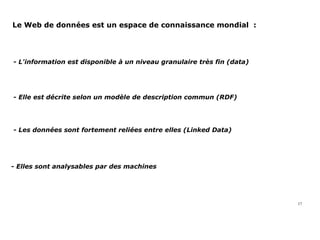 Le Web de données est un espace de connaissance mondial  :
17
- L'information est disponible à un niveau granulaire très fin (data)
- Elle est décrite selon un modèle de description commun (RDF)
- Les données sont fortement reliées entre elles (Linked Data)
- Elles sont analysables par des machines
 