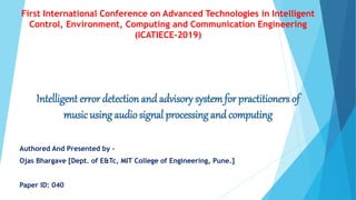 Intelligent error detection andadvisory systemfor practitioners of
musicusing audio signal processing and computing
Authored And Presented by –
Ojas Bhargave [Dept. of E&Tc, MIT College of Engineering, Pune.]
Paper ID: 040
First International Conference on Advanced Technologies in Intelligent
Control, Environment, Computing and Communication Engineering
(ICATIECE-2019)
 
