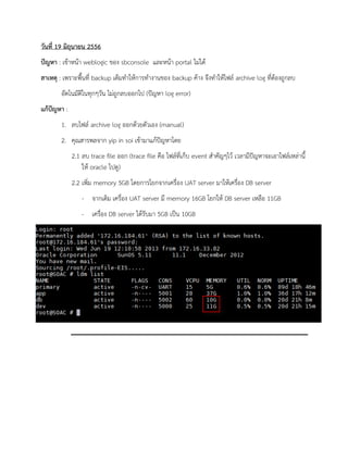 วันที่ 19 มิถุนายน 2556 
ปัญหา : เข้าหน้า weblogic ของ sbconsole และหน้า portal ไม่ได้ 
สาเหตุ : เพราะพื้นที่ backup เต็มทาให้การทางานของ backup ค้าง จึงทาให้ไฟล์ archive log ที่ต้องถูกลบ 
อัตโนมัติในทุกๆวัน ไม่ถูกลบออกไป (ปัญหา log error) 
แก้ปัญหา : 
1. ลบไฟล์ archive log ออกด้วยตัวเอง (manual) 
2. คุณสารพลจาก yip in soi เข้ามาแก้ปัญหาโดย 
2.1 ลบ trace file ออก (trace file คือ ไฟล์ที่เก็บ event สาคัญๆไว้ เวลามีปัญหาจะเอาไฟล์เหล่านี้ ให้ oracle ไปดู) 
2.2 เพิ่ม memory 5GB โดยการโยกจากเครื่อง UAT server มาให้เครื่อง DB server 
- จากเดิม เครื่อง UAT server มี memory 16GB โยกให้ DB server เหลือ 11GB 
- เครื่อง DB server ได้รับมา 5GB เป็น 10GB 
 