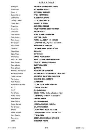 REPERTOAR

   Bob Dylan             KNOCKIN' ON HEAVENS DOOR
   Bob Marley            NO WOMAN NO CRY
   Boney M               RIVERS OF BABYLON
   Bonnie Tayler         IT'S A HEARTACHE
   Carl Perkins          BLUE SUEDE SHOES
   Chubby Cheker         LET'S TWIST AGAIN
   Chuck Barry           JOHNNY B. GOOD
   Creedence             BAD MOON RISING
   Creedence             HAVE YOU EVER SEEN THE RAIN
   Creedence             PROUD MARY
   Elvis Presley         BONA SERRA SIGNORINA
   Elvis Presley         DON'T BE CRUEL
   Elvis Presley         THAT'S ALL RIGHT MY MAMMA
   Eric Clapton          LAY DOWN SALLY / Boža zvani Pub
   Eric Clapton          WONDERFUL TONIGHT
   Gardener              I WANNA WAKE UP WITH YOU
   Gipsy Kings           BAILA ME
   Gipsy Kings           BAMBOLEO
   Inner Circle          GAMES PEOPLE PLAY
   Jerry Lee Lewis       WHOLE LOTTA SHAKIN GOIN ON
   John Denver           COUNTRY ROADS / Siva pot
   Julio Iglesias        GUANTANAMERA
   Julio Iglesias        QUANDO
   Katrina & The Waves   WALKING ON SUNSHINE
   Kris Kristofferson    HELP ME MAKE IT THROUGH THE NIGHT
   Luis Armstrong        WHEN THE SAINTS GO MARCHIN
   Manhattans            KISS AND SAY GOODBYE
   Ricky Nelson          JAMBALAYA
   Robert Plant & UB40   I'LL BE YOUR BABY TONIGHT
   P.T.Z.                CORINA, CORINA
   P.T.Z.                OH, SUZANNAH
   Ray Charles           CRYIN' TIME / Kad u grlu stane riječ
   Richie Valens         LA BAMBA / Sviđa mi se ova stvar
   Ricky Nelson          GARDEN PARTY
   Ricky Nelson          HELLO MARY LOU
   Rocco Granata         MARINA, MARINA, MARINA
   Roy Orbison           CALIFORNIA BLUE
   Smokie                LIVING NEXT DOOR TO ALICE
   Stevie Wonder         I JUST CALLED TO SAY I LOVE YOU
   Suzy Quattro          IT'S SO EASY
   Tom Jones             GREEN, GREEN GRASS OF HOME
   UB40                  KINGSTON TOWN



01/16/2010                              1/19                    COOL band
 