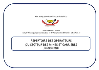 REPUBLIQUE DEMOCRATIQUE DU CONGO
MINISTERE DES MINES
Cellule Technique de Coordination et de Planification Minière « C.T.C.P.M. »
REPERTOIRE DES OPERATEURS
DU SECTEUR DES MINES ET CARRIERES
(EXERCICE 2011)
 