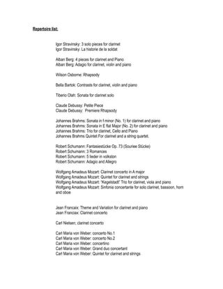Repertoire list:


              Igor Stravinsky: 3 solo pieces for clarinet
              Igor Stravinsky: La historie de la soldat

              Alban Berg: 4 pieces for clarinet and Piano
              Alban Berg: Adagio for clarinet, violin and piano

              Wilson Osborne: Rhapsody

              Bella Bartok: Contrasts for clarinet, violin and piano

              Tiberio Olah: Sonata for clarinet solo

              Claude Debussy: Petite Piece
              Claude Debussy: Premiere Rhapsody

              Johannes Brahms: Sonata in f minor (No. 1) for clarinet and piano
              Johannes Brahms: Sonata in E flat Major (No. 2) for clarinet and piano
              Johannes Brahms: Trio for clarinet, Cello and Piano
              Johannes Brahms Quintet For clarinet and a string quartet.

              Robert Schumann: Fantasiestücke Op. 73 (Souriee Stücke)
              Robert Schumann: 3 Romances
              Robert Schumann: 5 lieder in volkston
              Robert Schumann: Adagio and Allegro

              Wolfgang Amadeus Mozart: Clarinet concerto in A major
              Wolfgang Amadeus Mozart: Quintet for clarinet and strings
              Wolfgang Amadeus Mozart: “Kegelstadt” Trio for clarinet, viola and piano
              Wolfgang Amadeus Mozart: Sinfonia concertante for solo clarinet, bassoon, horn
              and oboe


              Jean Francaix: Theme and Variation for clarinet and piano
              Jean Franciax: Clarinet concerto

              Carl Nielsen; clarinet concerto

              Carl Maria von Weber: concerto No.1
              Carl Maria von Weber: concerto No.2
              Carl Maria von Weber: concertino
              Carl Maria von Weber: Grand duo concertant
              Carl Maria von Weber: Quintet for clarinet and strings
 
