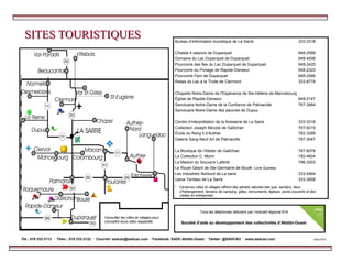 SITES TOURISTIQUESSITES TOURISTIQUES
* Certaines villes et villages offrent des attraits naturels tels que, sentiers, lieux
d’hébergement, terrains de camping, gîtes, monuments, églises, ponts couverts et des
visites en entreprises.
Bureau d’information touristique de La Sarre 333-3318
Chalets 4 saisons de Duparquet 948-2569
Domaine du Lac Duparquet de Duparquet 948-4006
Pourvoirie des Îles du Lac Duparquet de Duparquet 948-2420
Pourvoirie du Portage de Rapide-Danseur 948-2323
Pourvoirie Fern de Duparquet 948-2566
Relais du Lac à la Truite de Clermont 333-9779
Chapelle Notre-Dame de l’Espérance de Ste-Hélène de Mancebourg
Église de Rapide-Danseur 948-2147
Sanctuaire Notre-Dame de la Confiance de Palmarolle 787-3984
Sanctuaire Notre-Dame des pauvres de Dupuy
Centre d’interprétation de la foresterie de La Sarre 333-3318
Collection Joseph Bérubé de Gallichan 787-6015
École du Rang ll d’Authier 782-3289
Galerie Sang-Neuf Art de Palmarolle 787-3047
La Boutique de l’Atelier de Gallichan 787-6078
La Collection C. Morin 782-4604
La Maison du Souvenir Laferté 796-3203
Le Rouet Géant de Ste-Germaine de Boulé- Livre Guiness
Les industries Norbord de La sarre 333-5464
Usine Tembec de La Sarre 333-3858
Tél.: 819 333-3113 · Télec.: 819 333-3132 · Courriel: sadcao@sadcao.com · Facebook: SADC.Abitibi.Ouest · Twitter: @SADCAO · www.sadcao.com Août 2013
Tous les téléphones débutent par l’indicatif régional 819
Société d’aide au développement des collectivités d’Abitibi-Ouest
Consulter les villes et villages pour
connaître leurs sites respectifs.
 