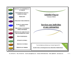 Abitibi-Ouest
Valcanton-Villebois
Services aux individus
et aux entreprises
SSERVICESERVICES AUXAUX ENTREPRISESENTREPRISES ETET
ÀÀ LL’’EMPLOIEMPLOI
SSANTÉANTÉ--SERVICESSERVICES SOCIAUXSOCIAUX--
COMMUNAUTAIRESCOMMUNAUTAIRES
FFORMATIONORMATION
IINFRASTRUCTURESNFRASTRUCTURES SPORTIVESSPORTIVES
SSERVICESERVICES DEDE GARDEGARDE--ENFANTSENFANTS--
AADULTESDULTES--PERSONNESPERSONNES ÂGÉESÂGÉES
SSITESITES TOURISTIQUESTOURISTIQUES
PPRODUITSRODUITS DUDU TERROIRTERROIR
SSERVICESERVICES CULTURELSCULTURELS
CCLUBSLUBS ETET ASSOCIATIONSASSOCIATIONS
SPORTIVESSPORTIVES
AATTRAITSTTRAITS NATURELSNATURELS
Tél.: 819 333-3113 · Télec.: 819 333-3132 · Courriel: sadcao@sadcao.com · Facebook: SADC.Abitibi.Ouest · Twitter: @SADCAO · www.sadcao.com Août 2013
Tous les téléphones débutent par l’indicatif régional 819
Société d’aide au développement des collectivités d’Abitibi-Ouest
OORGANISMERGANISME ETET ÉVÉNEMENTSÉVÉNEMENTS
SPORTSSPORTS MOTORISÉEMOTORISÉE
 