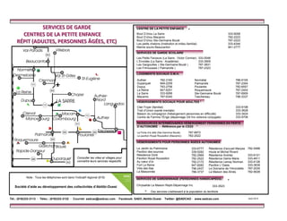 Le Jardin du Patrimoine
Pavillon des sources
Résidence Doré
Pavillon Royal Roussillon
Au cœur d’or
Fort La Reine
Villa des lilas
La Maisonnée
Bout D’chou La Sarre
Bout D’chou Macamic
Bout D’chou Ste-Germaine Boulé
Les petits chatons (Institution et milieu familial)
Mamie souris Beaucanton
333-9058
782-2223
787-2223
333-4344
941-2777
CENTRE DE LA PETITE ENFANCE
SERVICES DE GARDIENNAGE (PERSONNES HANDICAPÉES)
Chrysalide La Maison Repit-Dépannage Inc.
Normétal 788-9105
Palmarolle 787-2354
Poularies 782-6557
Roquemaure 787-2404
Ste-Germaine Boulé 787-6909
Taschereau 796-3337
Clair Foyer (familial)
Trait d’Union (santé mentale)
Maison du compagnon (hébergement personnes en difficulté)
Centre de Femme l’Érige (dépannage /24 hrs violence conjugale)
333-9198
333-3628
333-3424
333-9706
La Porte d’à côté (Ste-Germine Boulé) 787-6872
Le pavillon Royal Roussillon (Macamic) 782-2522
LOGEMENTS SOCIAUX O.M.H.
HÉBERGEMENTS SOCIAUX POUR ADULTES *
RESSOURCES INTERMÉDIAIRES HÉBERGEMENT PERSONNES EN PERTE
D’AUTONOMIE - Référence par le CSSS *
HÉBERGEMENTS POUR PERSONNES ÂGÉES AUTONOMES
Résidence d’accueil Maryse
Houle et Michel Rivard
Résidence Andréa
Résidence Dame Marie
Résidence Lemay Norman
Pavillon L’Oasis
Le Domaine de l’Hirondelle
La Maison des Aînés
782-5488
333-6121
333-4811
333-4126
333-3639
787-2035
782-9028
Authier 782-3160
Duparquet 948-2259
Dupuy 783-2756
La Reine 947-6251
La Sarre 333-9266
Macamic 787-6340
333-6777
339-5282
782-2969
782-2522
782-2172
947-8282
796-2437
788-3737
*
Ces services s’adressent à la population du territoire.*
*
SERVICES DE GARDE SCOLAIRE
Les Petits Farceurs (La Sarre : Victor Cormier) 333-5548
L’Envolée (La Sarre : Académie) 333-3909
Les Gargouilles ( Ste-Germaine Boulé ) 787-3831
Les Frimousses ( Palmarolle ) 787-2323
333-3523
SERVICESSERVICES DEDE GARDEGARDE
CENTRES DE LA PETITECENTRES DE LA PETITE ENFANENFANCECE
RÉPIT (RÉPIT (ADULTESADULTES,, PERSONNESPERSONNES ÂGÉESÂGÉES,, ETCETC))
Tél.: (819)333-3113 · Télec.: (819)333-3132 · Courriel: sadcao@sadcao.com · Facebook: SADC.Abitibi.Ouest · Twitter: @SADCAO · www.sadcao.com Août 2013
Note : Tous les téléphones sont dans l’indicatif régional (819)
Société d’aide au développement des collectivités d’Abitibi-Ouest
Consulter les villes et villages pour
connaître leurs services respectifs.
 