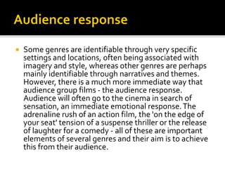  Some genres are identifiable through very specific
settings and locations, often being associated with
imagery and style, whereas other genres are perhaps
mainly identifiable through narratives and themes.
However, there is a much more immediate way that
audience group films - the audience response.
Audience will often go to the cinema in search of
sensation, an immediate emotional response.The
adrenaline rush of an action film, the 'on the edge of
your seat' tension of a suspense thriller or the release
of laughter for a comedy - all of these are important
elements of several genres and their aim is to achieve
this from their audience.
 