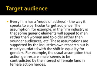  Every film has a 'mode of address' - the way it
speaks to a particular target audience.The
assumption, for example, in the film industry is
that some generic elements will appeal to men
rather than women and to older rather than
younger audiences, etc.These assumptions are
supported by the industries own research but is
mostly outdated with the shift in equality for
genders. For example, the usual assumption that
action genres are 'male' seems to be
contradicted by the interest of female fans in
female action heroes.
 