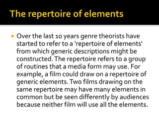  Over the last 10 years genre theorists have
started to refer to a 'repertoire of elements'
from which generic descriptions might be
constructed.The repertoire refers to a group
of routines that a media form may use. For
example, a film could draw on a repertoire of
generic elements.Two films drawing on the
same repertoire may have many elements in
common but be seen differently by audiences
because neither film will use all the elements.
 