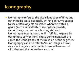 Iconography refers to the visual language of films and
other media texts, especially within genre.We expect
to see certain objects on screen when we watch a
genre (such as in aWestern seeing lonely roads,
saloon bars, cowboy hats, horses, etc) and
iconography means how the film fulfills the genre by
using these conventions.These genre indicators are
called the iconography of the mise-en-scene or genre.
Iconography can also refer to 'sound images' as well
as visual images where media forms will use sound
clips that suit the genre they are using.
 