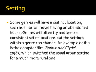  Some genres will have a distinct location,
such as a horror movie having an abandoned
house. Genres will often try and keep a
consistent set of locations but the settings
within a genre can change.An example of this
is the gangster film 'Bonnie and Clyde'
(1967) which switched the usual urban setting
for a much more rural one.
 