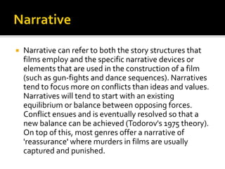  Narrative can refer to both the story structures that
films employ and the specific narrative devices or
elements that are used in the construction of a film
(such as gun-fights and dance sequences). Narratives
tend to focus more on conflicts than ideas and values.
Narratives will tend to start with an existing
equilibrium or balance between opposing forces.
Conflict ensues and is eventually resolved so that a
new balance can be achieved (Todorov's 1975 theory).
On top of this, most genres offer a narrative of
'reassurance' where murders in films are usually
captured and punished.
 