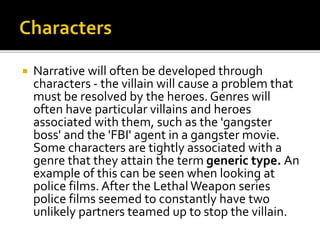  Narrative will often be developed through
characters - the villain will cause a problem that
must be resolved by the heroes. Genres will
often have particular villains and heroes
associated with them, such as the 'gangster
boss' and the 'FBI' agent in a gangster movie.
Some characters are tightly associated with a
genre that they attain the term generic type. An
example of this can be seen when looking at
police films. After the Lethal Weapon series
police films seemed to constantly have two
unlikely partners teamed up to stop the villain.
 