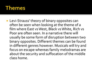  Levi-Strauss' theory of binary opposites can
often be seen when looking at the theme of a
film where East vsWest, Black vsWhite, Rich vs
Poor are often seen. In a narrative there will
usually be some form of disruption between two
binary opposites. Different themes can be found
in different genres however. Musicals will try and
focus on escape whereas family melodramas are
about the security and suffocation of the middle
class home.
 