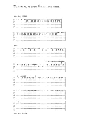 DO                       RE
esta noche no, no quiero ni mirarla otra vezzzz.




SOLO DEL INTRO

e|--12*14*12-------------------------------------|
B|-----------15---13-12-10-8-10 10/12-10-8-7-7*8-|
G|-----------------------------------------------|
D|-----------------------------------------------|
A|-----------------------------------------------|
E|-----------------------------------------------|


e|-------------------------------------------14/*15~-|
B|-10-8-10/12-13-12-13/15-17-15-17~--15-13-15--------|
G|---------------------------------------------------|
D|---------------------------------------------------|
A|---------------------------------------------------|
E|---------------------------------------------------|


SOLO

e|-7*5---5--5-7*5--5---5-7*5---5--5--7*5--5----------|
B|-----8--8------8---8-------8---8------8---8-7-7-8--|
G|---------------------------------------------------|
D|---------------------------------------------------|
A|---------------------------------------------------|
E|---------------------------------------------------|


                                /--lo---más---rápido-
e|-----------------------------------------------7---|
B|-10-8-10-8-7-8---7*8*7---7-----7-8-7-8-10-8-10--10-|
G|-----------------------9---9--9--------------------|
D|---------------------------------------------------|
A|---------------------------------------------------|
E|---------------------------------------------------|


 ---q--puedas---------
e|-7-8-7-8-10-8-10-12~---*10-10^12-10-8-7-8-7--8-10--|
B|---------------------------------------------------|
G|---------------------------------------------------|
D|---------------------------------------------------|
A|---------------------------------------------------|
E|---------------------------------------------------|


e|-12-14-15-17-15-14-14*15~---12*14*12-10-12-8-10-8--|
B|---------------------------------------------------|
G|---------------------------------------------------|
D|---------------------------------------------------|
A|---------------------------------------------------|
E|---------------------------------------------------|

e|-7-5-3~~~~~----------------------------------------|
B|---------------------------------------------------|
G|---------------------------------------------------|
D|---------------------------------------------------|
A|---------------------------------------------------|
E|---------------------------------------------------|

SOLO DEL FINAL
 