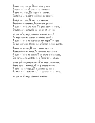 C                   Em
Camino sobre sue~os,innecesarios y rotos
F                G
prisioneroiluso,de esta selva cotidiana.
F                Am
Y como hoja seca,que vaga en el viento,
D                G
vueloimaginario,sobre escombros de concreto.

C                Em
Navego en el mar,de las cosas exactas,
F                     G
enclavado en momentos,desemanticas gastadas.
F                        Am
Y cual si fuera una nube,esculpida sobre el cielo,
D                   G
dibujoinsatisfecho,mis huellas en el invierno.

         C                                Em
Ya que yo,no tengo tiempo de cambiar mi vida,
F                                      G
la maquina me ha vuelto una sombra borrosa.
F                                      Am
Y cual si fuera la tuerca que han negado tus ojos
D                              G
se que aun tengo tiempo para atrancar en buen puerto.

C                 Em
Camino automatico,en una alfombra de status,
F                      G
masticando en mi mente,las verdades mas sabidas.
F                         Am
Y cual si fuera la espuma,de un anuncio de cerveza,
D                             G
una marca me ha vendido ya la forma de mi cabeza.

        C                   Em
Sabes que,manejoimplacable,en mi nave cibernetica,
F                       G
entre aquel laberinto,de los planetas muertos.
F                    Am
Y como lobo salvaje,que ha perdido su camino,
D                         G
he llenado mis bolsillos,con escombros del destino.

           C
Ya que yo,no tengo tiempo de cambiar..........
 