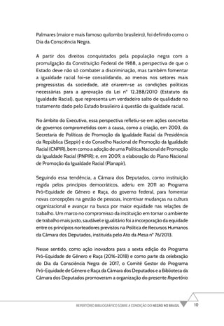 10
REPERTÓRIO BIBLIOGRÁFICO SOBRE A CONDIÇÃO DO NEGRO NO BRASIL
Palmares (maior e mais famoso quilombo brasileiro), foi definido como o
Dia da Consciência Negra.
A partir dos direitos conquistados pela população negra com a
promulgação da Constituição Federal de 1988, a perspectiva de que o
Estado deve não só combater a discriminação, mas também fomentar
a igualdade racial foi-se consolidando, ao menos nos setores mais
progressistas da sociedade, até criarem-se as condições políticas
necessárias para a aprovação da Lei nº 12.288/2010 (Estatuto da
Igualdade Racial), que representa um verdadeiro salto de qualidade no
tratamento dado pelo Estado brasileiro à questão da igualdade racial.
No âmbito do Executivo, essa perspectiva refletiu-se em ações concretas
de governos comprometidos com a causa, como a criação, em 2003, da
Secretaria de Políticas de Promoção da Igualdade Racial da Presidência
da República (Seppir) e do Conselho Nacional de Promoção da Igualdade
Racial (CNPIR), bem como a adoção de uma Política Nacional de Promoção
da Igualdade Racial (PNPIR); e, em 2009, a elaboração do Plano Nacional
de Promoção da Igualdade Racial (Planapir).
Seguindo essa tendência, a Câmara dos Deputados, como instituição
regida pelos princípios democráticos, aderiu em 2011 ao Programa
Pró-Equidade de Gênero e Raça, do governo federal, para fomentar
novas concepções na gestão de pessoas, incentivar mudanças na cultura
organizacional e avançar na busca por maior equidade nas relações de
trabalho. Um marco no compromisso da instituição em tornar o ambiente
de trabalho mais justo, saudável e igualitário foi a incorporação da equidade
entre os princípios norteadores previstos na Política de Recursos Humanos
da Câmara dos Deputados, instituída pelo Ato da Mesa nº 76/2013.
Nesse sentido, como ação inovadora para a sexta edição do Programa
Pró-Equidade de Gênero e Raça (2016-2018) e como parte da celebração
do Dia da Consciência Negra de 2017, o Comitê Gestor do Programa
Pró-Equidade de Gênero e Raça da Câmara dos Deputados e a Biblioteca da
Câmara dos Deputados promoveram a organização do presente Repertório
 